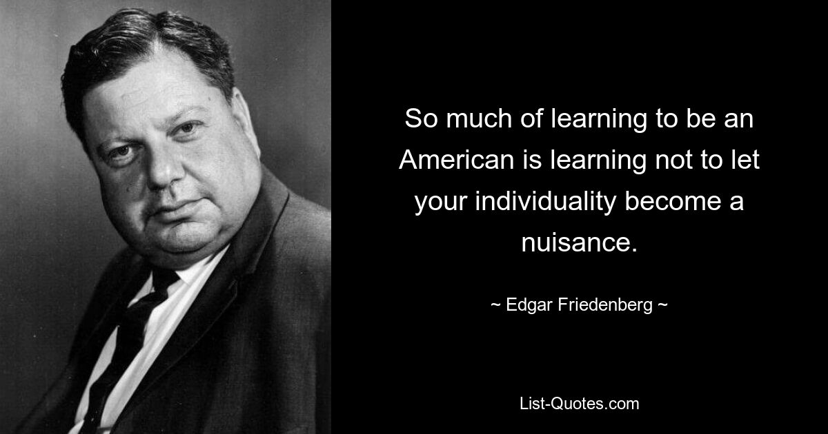 So much of learning to be an American is learning not to let your individuality become a nuisance. — © Edgar Friedenberg