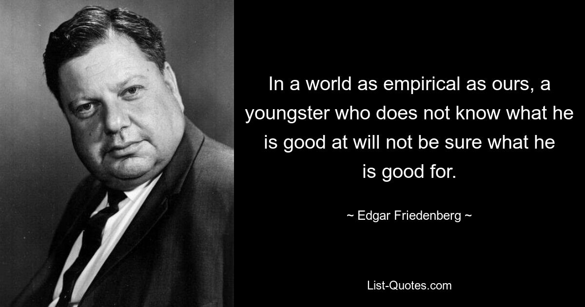 In a world as empirical as ours, a youngster who does not know what he is good at will not be sure what he is good for. — © Edgar Friedenberg