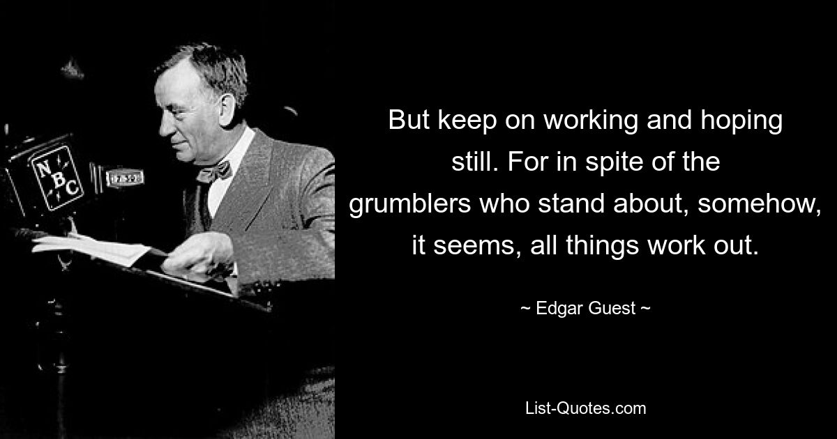 But keep on working and hoping still. For in spite of the grumblers who stand about, somehow, it seems, all things work out. — © Edgar Guest