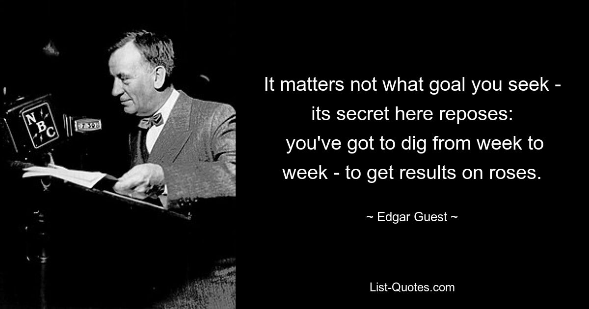 It matters not what goal you seek - its secret here reposes:
 you've got to dig from week to week - to get results on roses. — © Edgar Guest