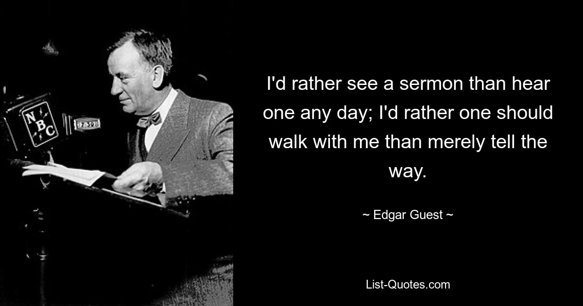 I'd rather see a sermon than hear one any day; I'd rather one should walk with me than merely tell the way. — © Edgar Guest