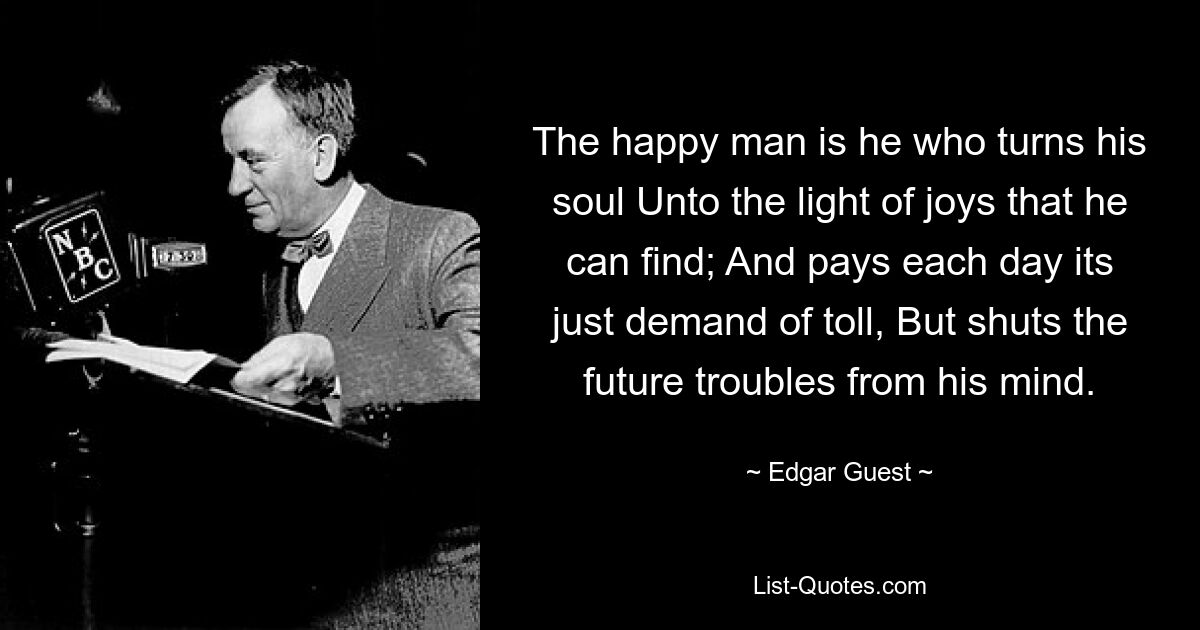 The happy man is he who turns his soul Unto the light of joys that he can find; And pays each day its just demand of toll, But shuts the future troubles from his mind. — © Edgar Guest