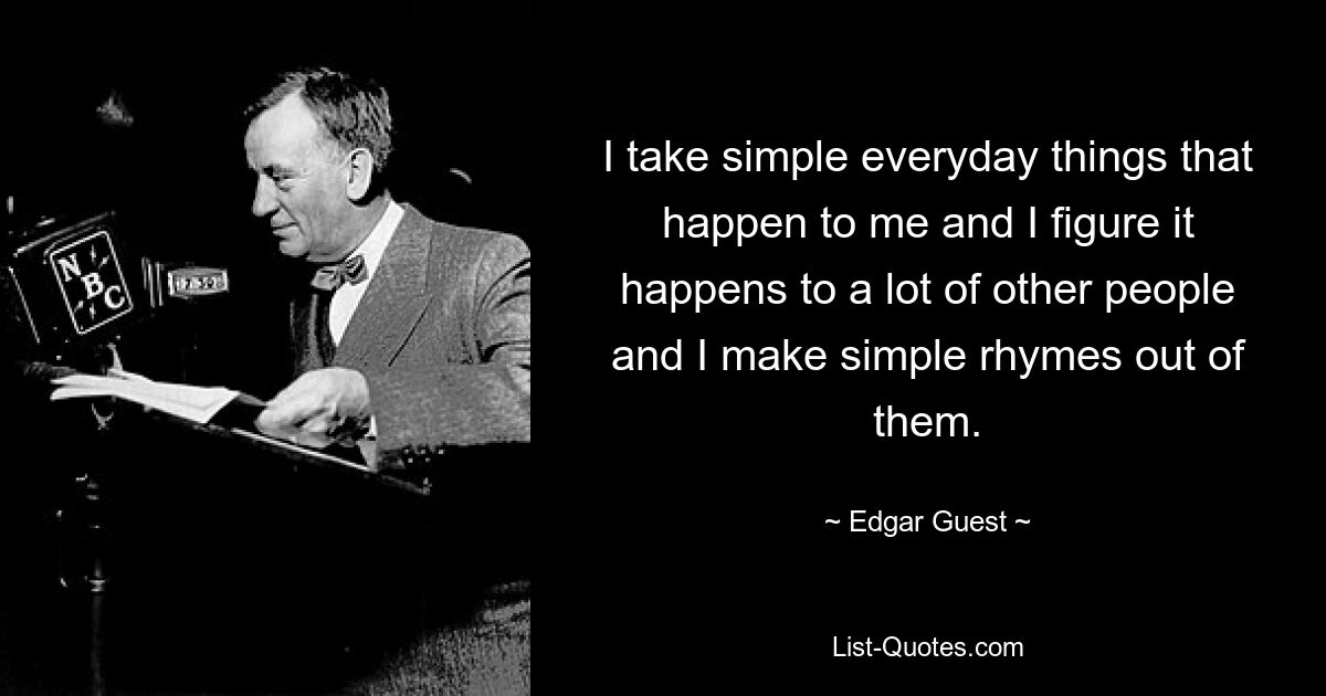 I take simple everyday things that happen to me and I figure it happens to a lot of other people and I make simple rhymes out of them. — © Edgar Guest