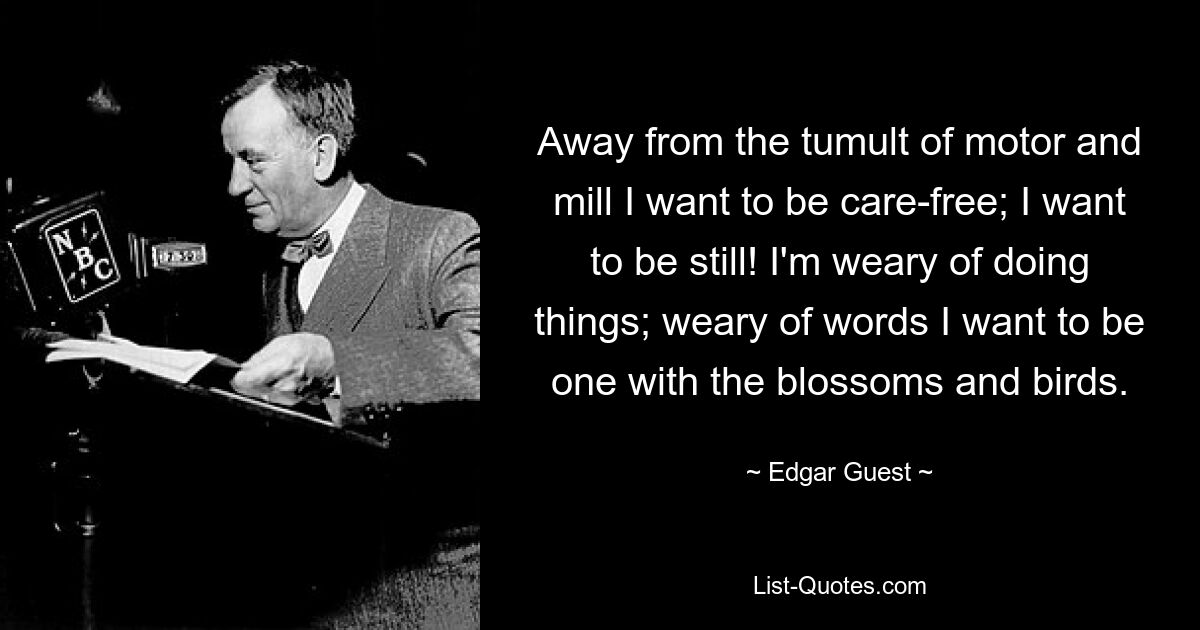 Away from the tumult of motor and mill I want to be care-free; I want to be still! I'm weary of doing things; weary of words I want to be one with the blossoms and birds. — © Edgar Guest