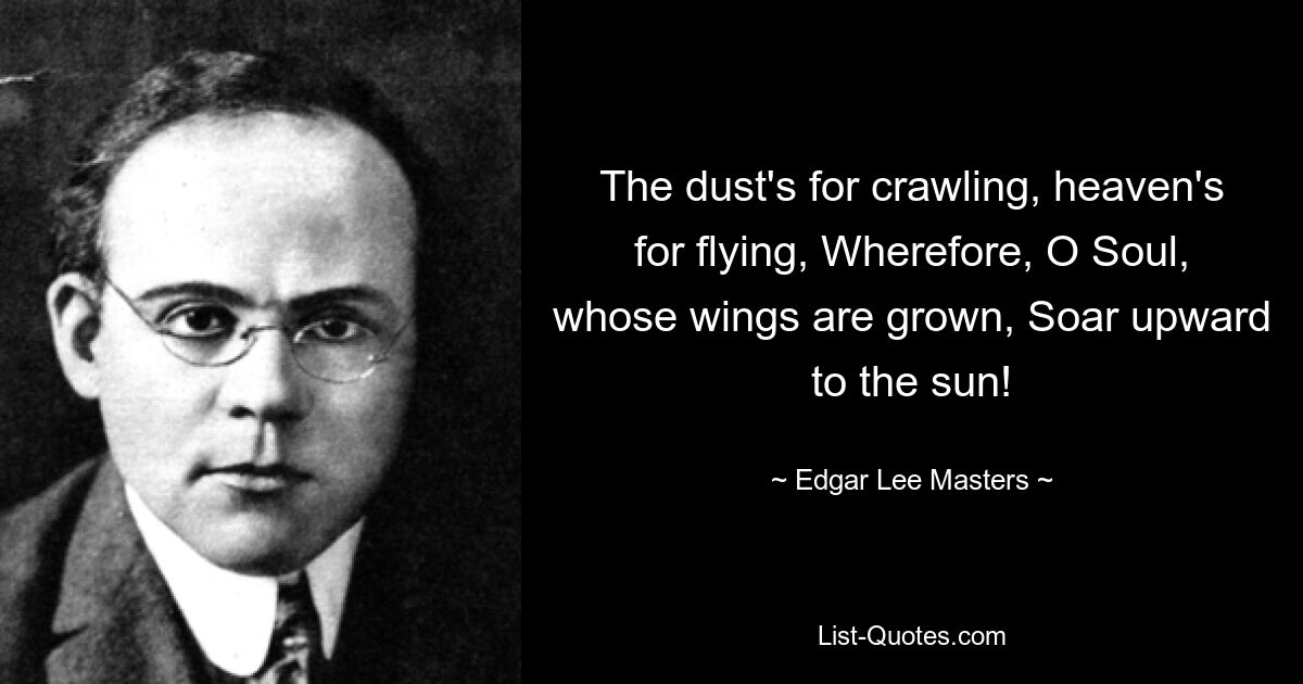 The dust's for crawling, heaven's for flying, Wherefore, O Soul, whose wings are grown, Soar upward to the sun! — © Edgar Lee Masters