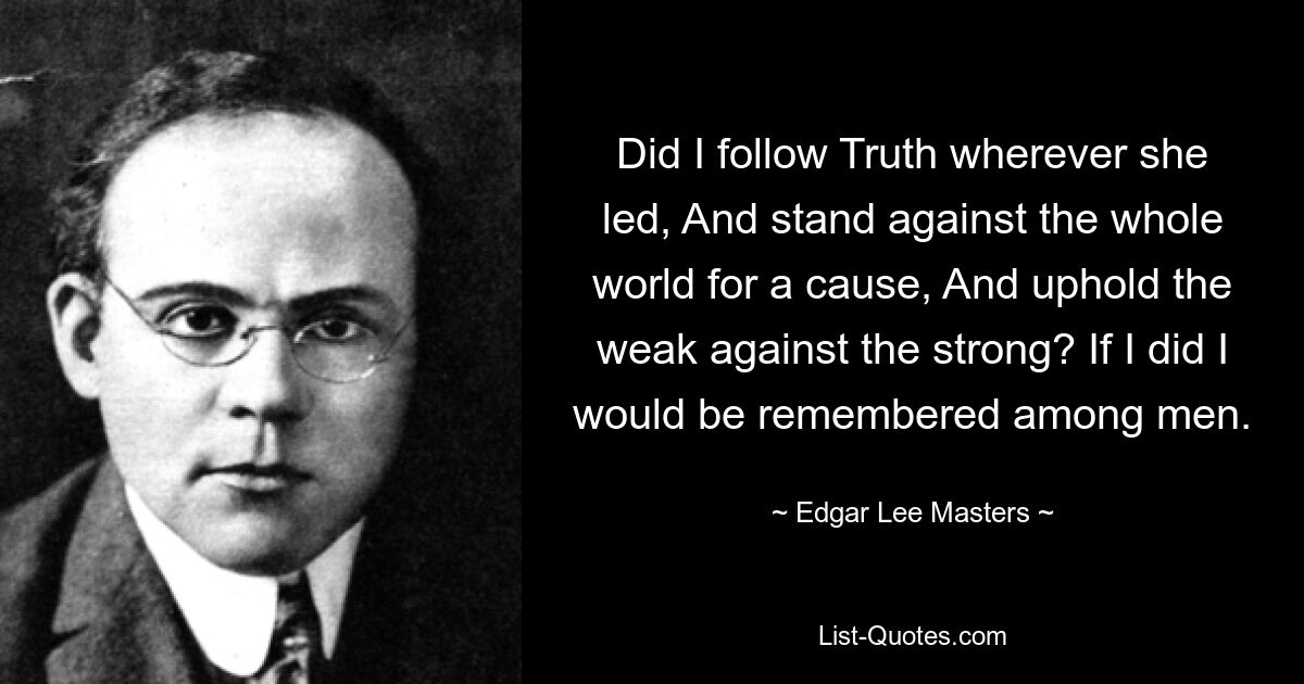 Did I follow Truth wherever she led, And stand against the whole world for a cause, And uphold the weak against the strong? If I did I would be remembered among men. — © Edgar Lee Masters