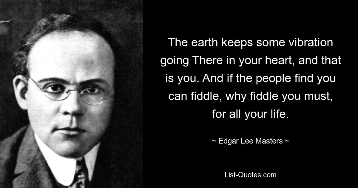 The earth keeps some vibration going There in your heart, and that is you. And if the people find you can fiddle, why fiddle you must, for all your life. — © Edgar Lee Masters