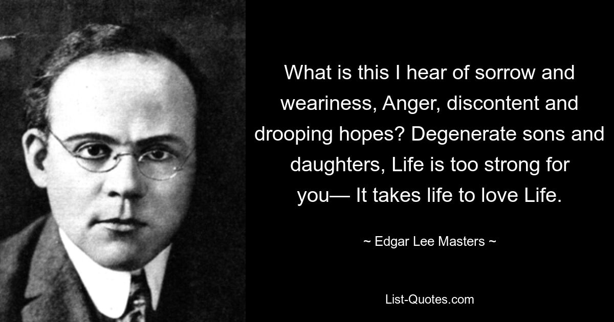 What is this I hear of sorrow and weariness, Anger, discontent and drooping hopes? Degenerate sons and daughters, Life is too strong for you— It takes life to love Life. — © Edgar Lee Masters