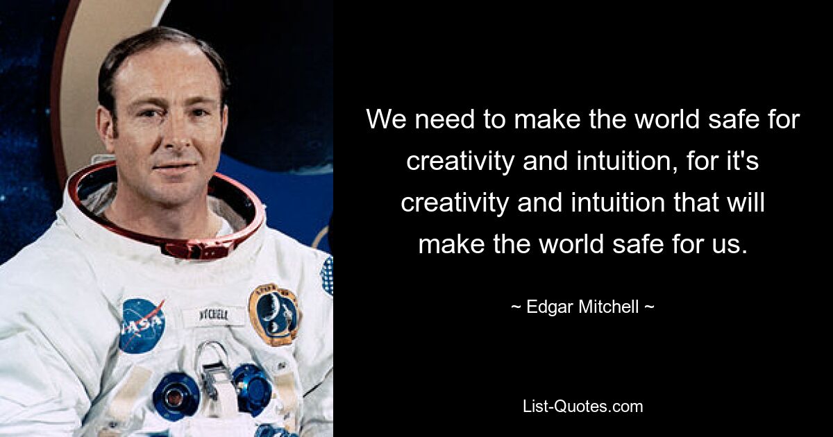 We need to make the world safe for creativity and intuition, for it's creativity and intuition that will make the world safe for us. — © Edgar Mitchell