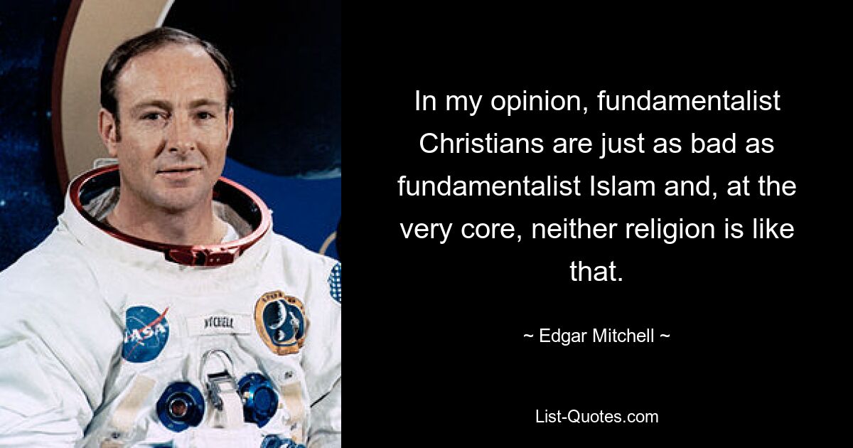 In my opinion, fundamentalist Christians are just as bad as fundamentalist Islam and, at the very core, neither religion is like that. — © Edgar Mitchell