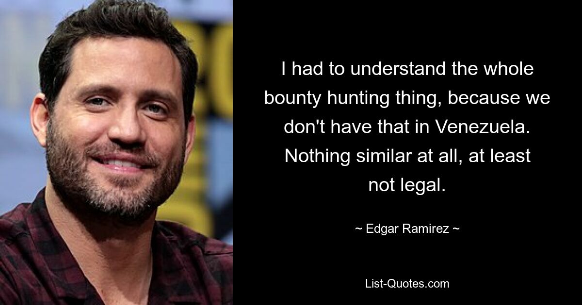 I had to understand the whole bounty hunting thing, because we don't have that in Venezuela. Nothing similar at all, at least not legal. — © Edgar Ramirez