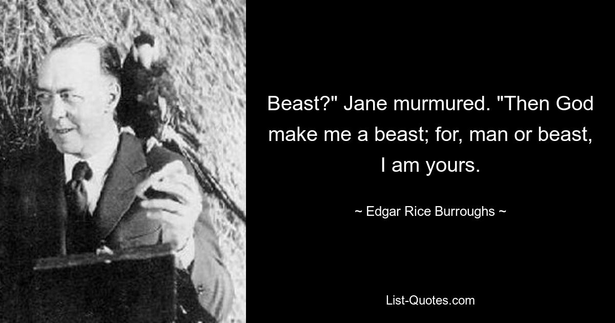 Beast?" Jane murmured. "Then God make me a beast; for, man or beast, I am yours. — © Edgar Rice Burroughs