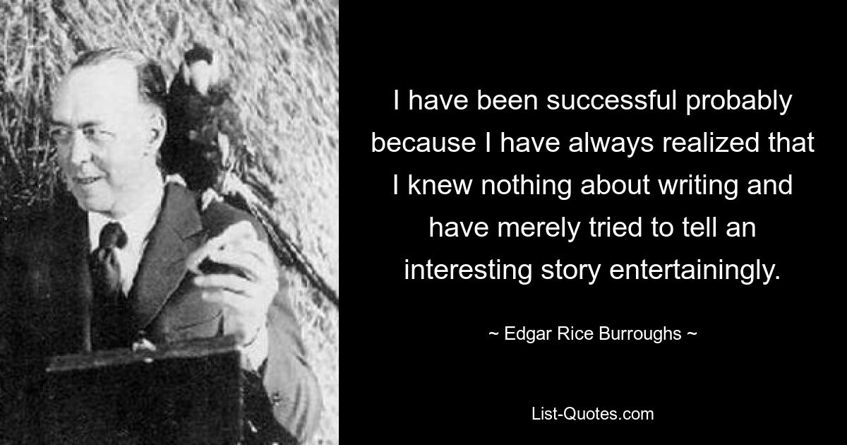 I have been successful probably because I have always realized that I knew nothing about writing and have merely tried to tell an interesting story entertainingly. — © Edgar Rice Burroughs