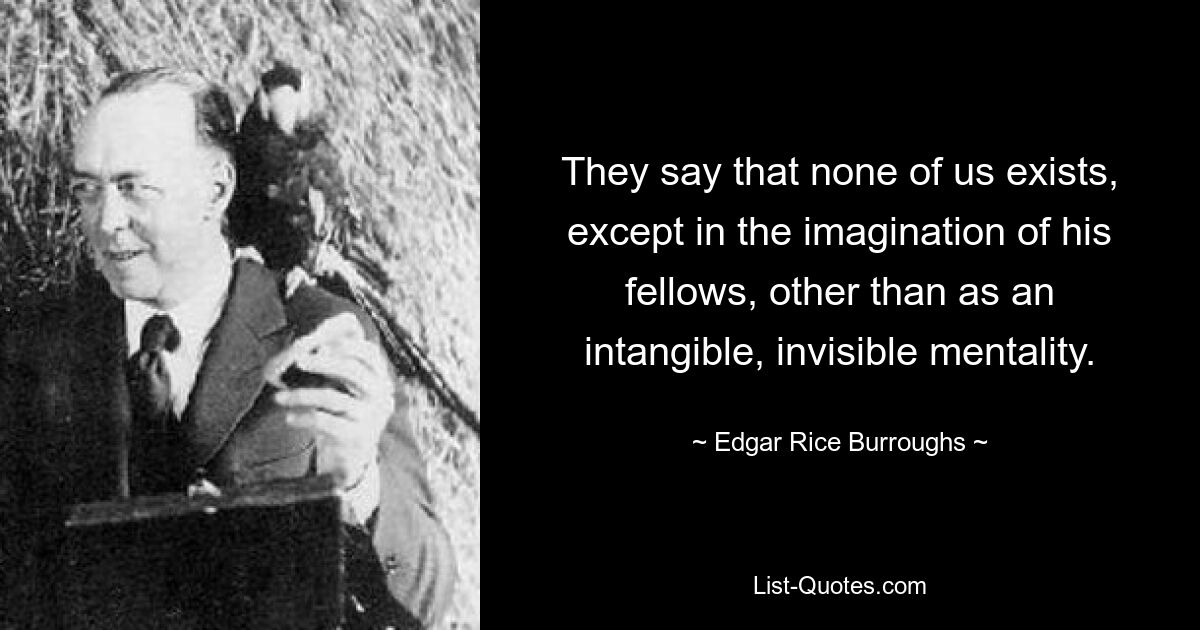 They say that none of us exists, except in the imagination of his fellows, other than as an intangible, invisible mentality. — © Edgar Rice Burroughs