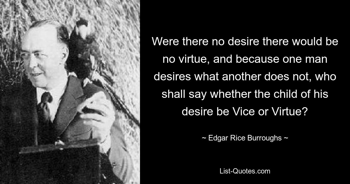 Were there no desire there would be no virtue, and because one man desires what another does not, who shall say whether the child of his desire be Vice or Virtue? — © Edgar Rice Burroughs