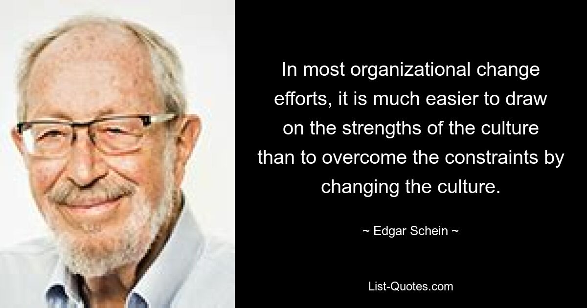 In most organizational change efforts, it is much easier to draw on the strengths of the culture than to overcome the constraints by changing the culture. — © Edgar Schein