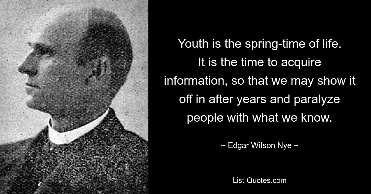 Youth is the spring-time of life. It is the time to acquire information, so that we may show it off in after years and paralyze people with what we know. — © Edgar Wilson Nye