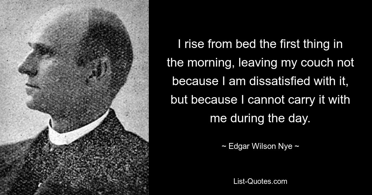 I rise from bed the first thing in the morning, leaving my couch not because I am dissatisfied with it, but because I cannot carry it with me during the day. — © Edgar Wilson Nye