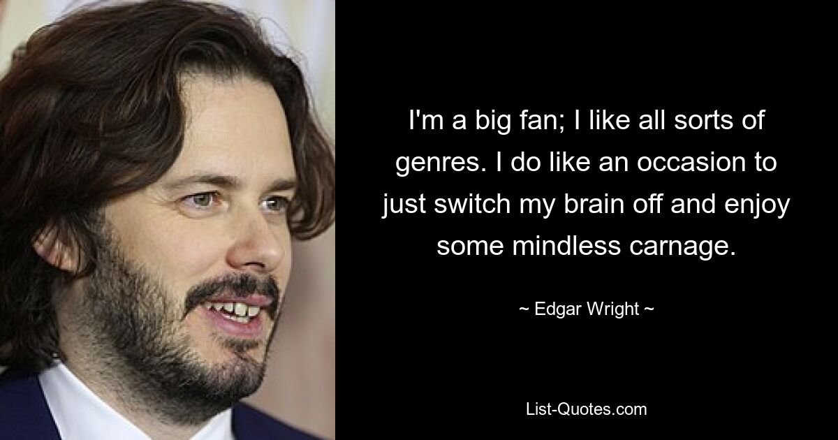 I'm a big fan; I like all sorts of genres. I do like an occasion to just switch my brain off and enjoy some mindless carnage. — © Edgar Wright