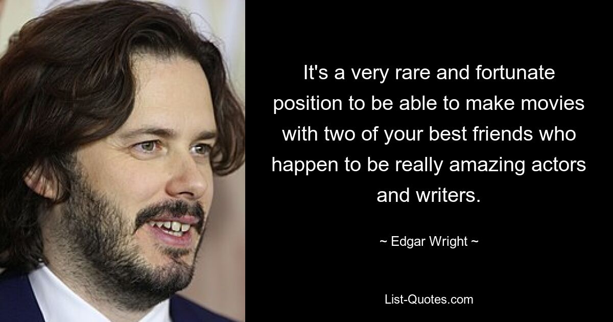 It's a very rare and fortunate position to be able to make movies with two of your best friends who happen to be really amazing actors and writers. — © Edgar Wright