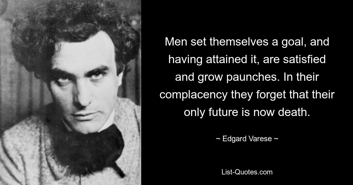 Men set themselves a goal, and having attained it, are satisfied and grow paunches. In their complacency they forget that their only future is now death. — © Edgard Varese