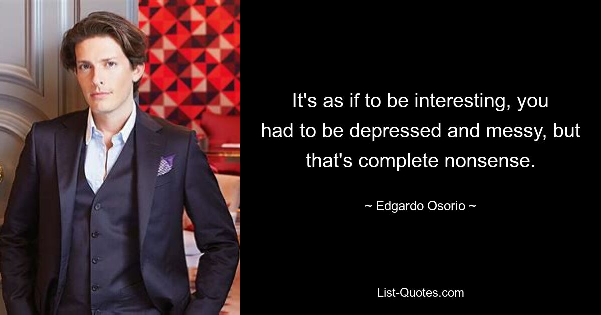 It's as if to be interesting, you had to be depressed and messy, but that's complete nonsense. — © Edgardo Osorio