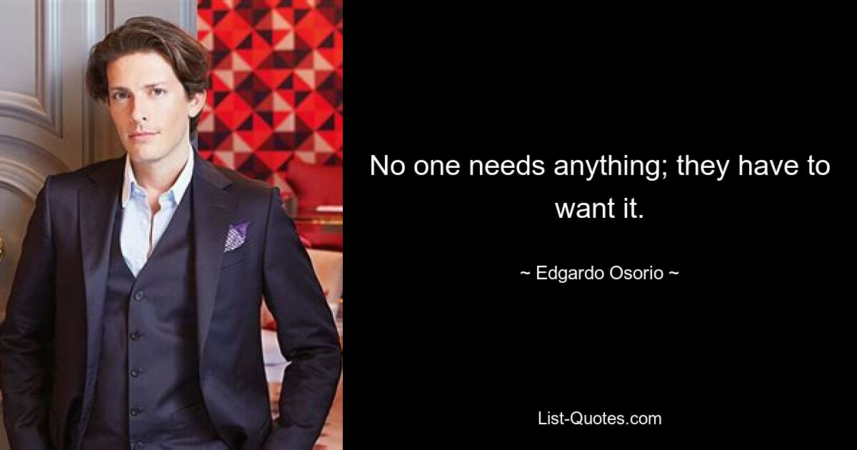 No one needs anything; they have to want it. — © Edgardo Osorio