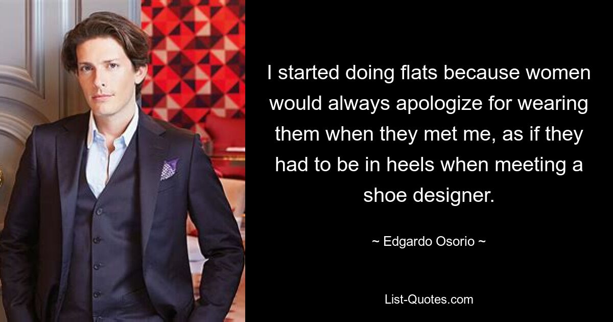 I started doing flats because women would always apologize for wearing them when they met me, as if they had to be in heels when meeting a shoe designer. — © Edgardo Osorio