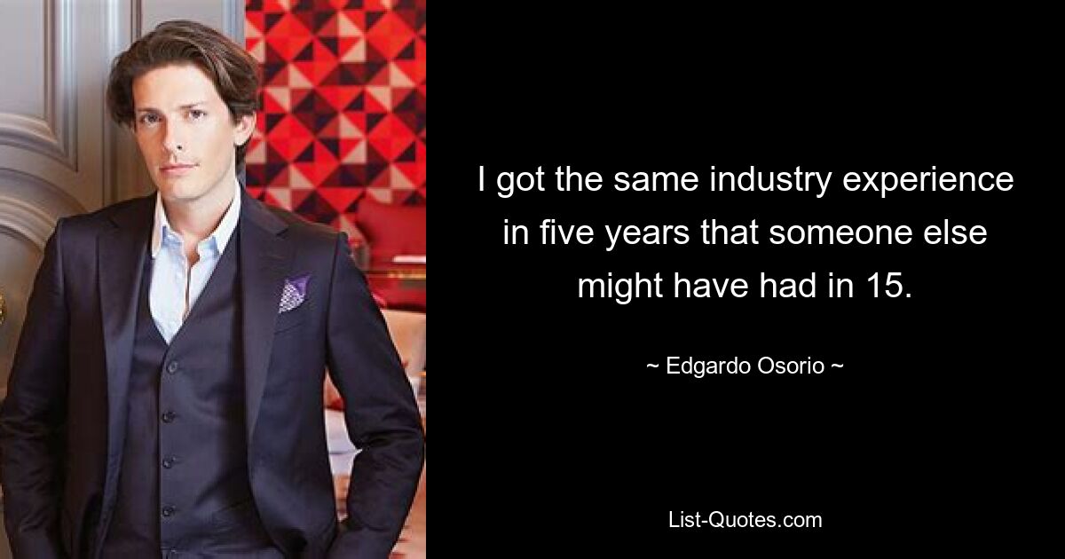 I got the same industry experience in five years that someone else might have had in 15. — © Edgardo Osorio