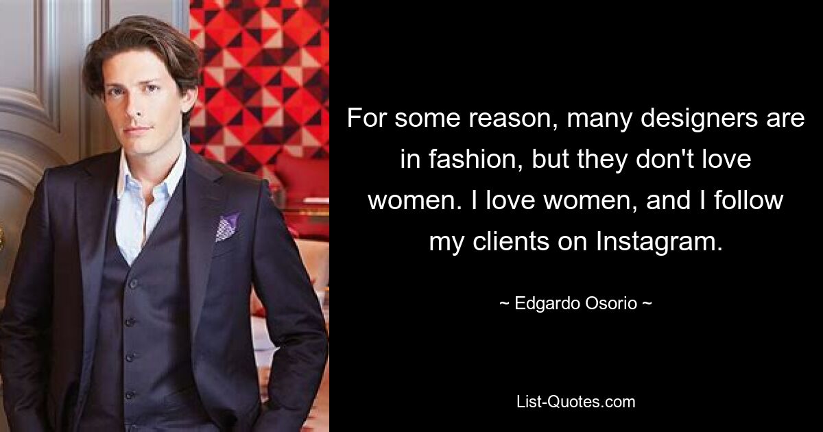 For some reason, many designers are in fashion, but they don't love women. I love women, and I follow my clients on Instagram. — © Edgardo Osorio