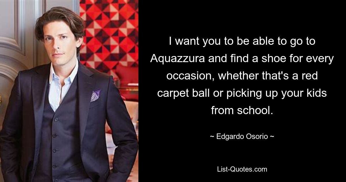 I want you to be able to go to Aquazzura and find a shoe for every occasion, whether that's a red carpet ball or picking up your kids from school. — © Edgardo Osorio