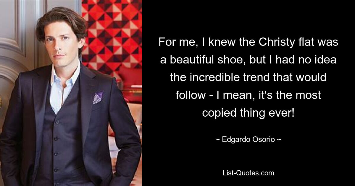 For me, I knew the Christy flat was a beautiful shoe, but I had no idea the incredible trend that would follow - I mean, it's the most copied thing ever! — © Edgardo Osorio