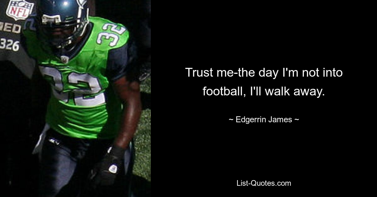 Trust me-the day I'm not into football, I'll walk away. — © Edgerrin James