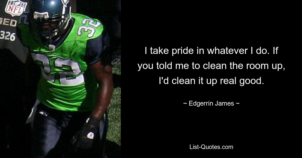 I take pride in whatever I do. If you told me to clean the room up, I'd clean it up real good. — © Edgerrin James