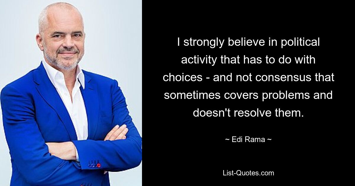 I strongly believe in political activity that has to do with choices - and not consensus that sometimes covers problems and doesn't resolve them. — © Edi Rama