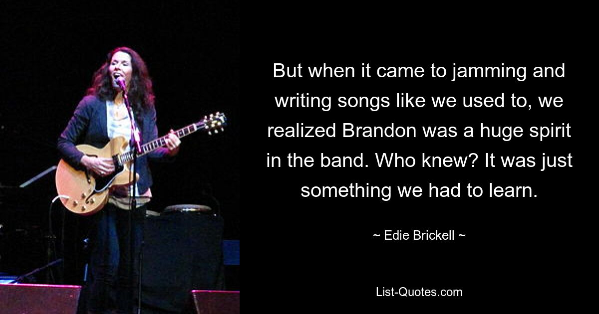 But when it came to jamming and writing songs like we used to, we realized Brandon was a huge spirit in the band. Who knew? It was just something we had to learn. — © Edie Brickell