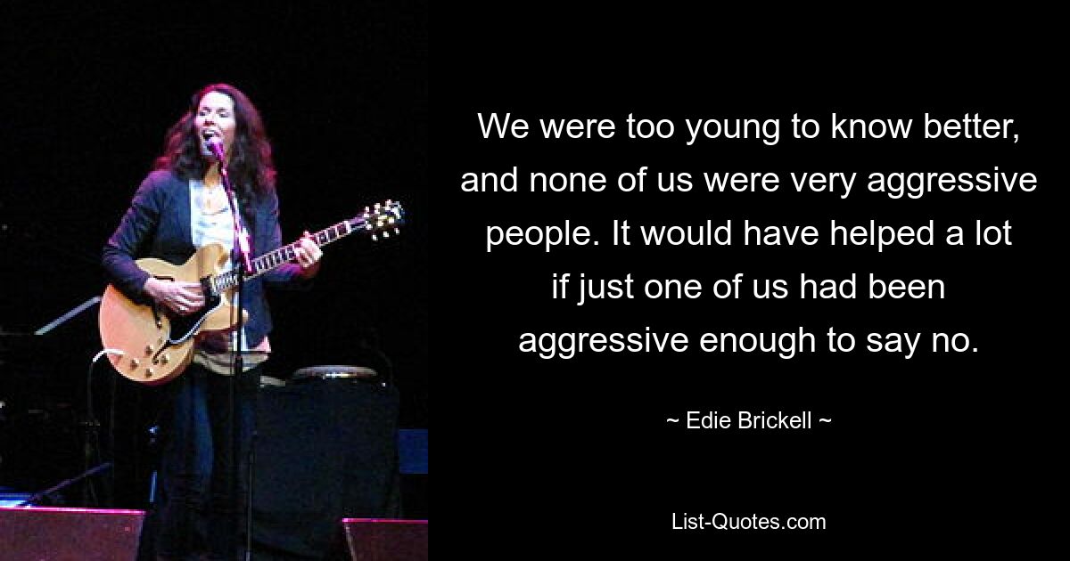 We were too young to know better, and none of us were very aggressive people. It would have helped a lot if just one of us had been aggressive enough to say no. — © Edie Brickell