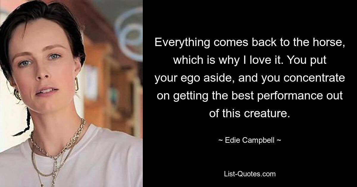 Everything comes back to the horse, which is why I love it. You put your ego aside, and you concentrate on getting the best performance out of this creature. — © Edie Campbell