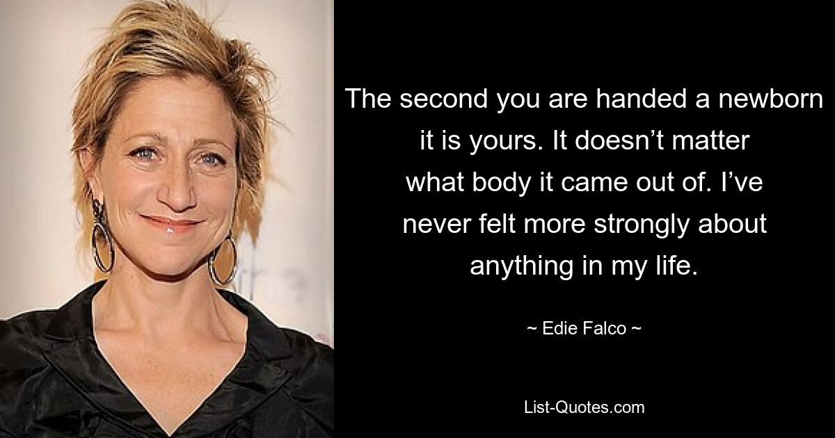 The second you are handed a newborn it is yours. It doesn’t matter what body it came out of. I’ve never felt more strongly about anything in my life. — © Edie Falco