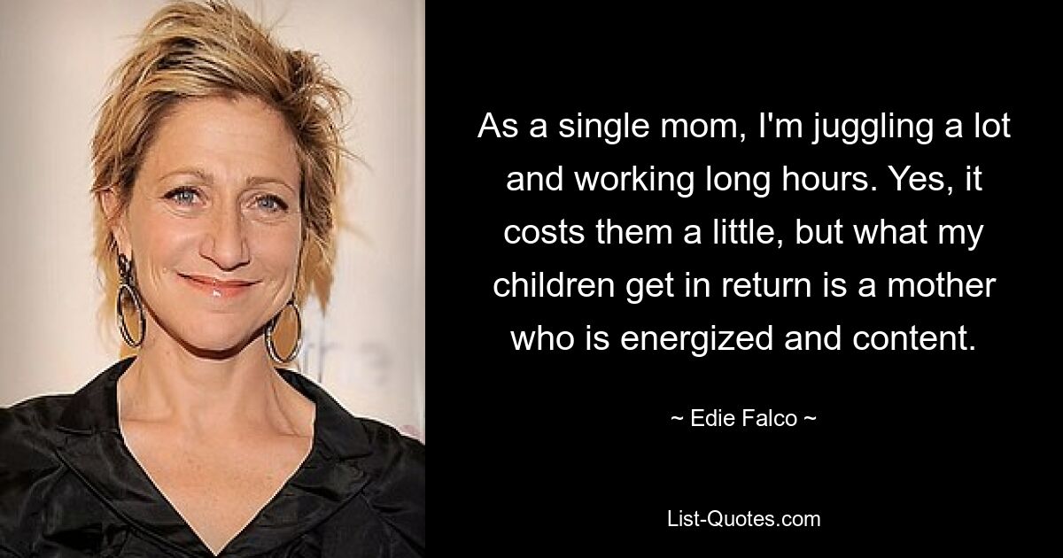 As a single mom, I'm juggling a lot and working long hours. Yes, it costs them a little, but what my children get in return is a mother who is energized and content. — © Edie Falco