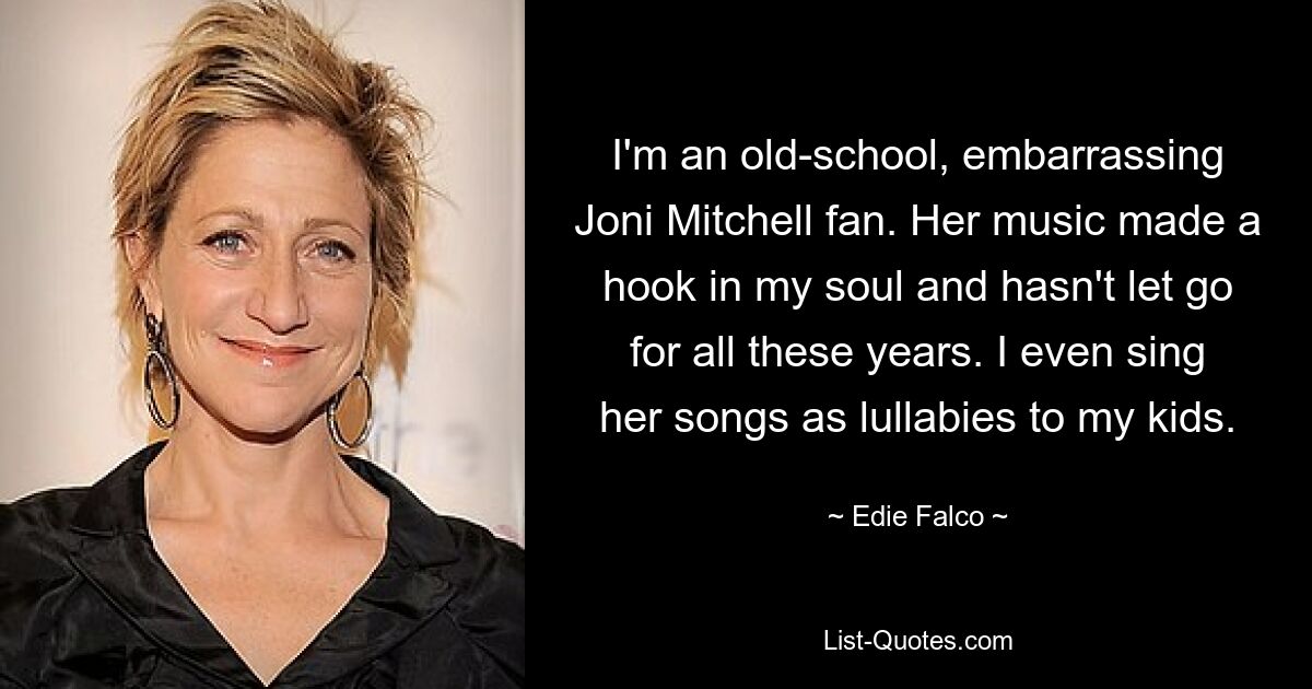 I'm an old-school, embarrassing Joni Mitchell fan. Her music made a hook in my soul and hasn't let go for all these years. I even sing her songs as lullabies to my kids. — © Edie Falco