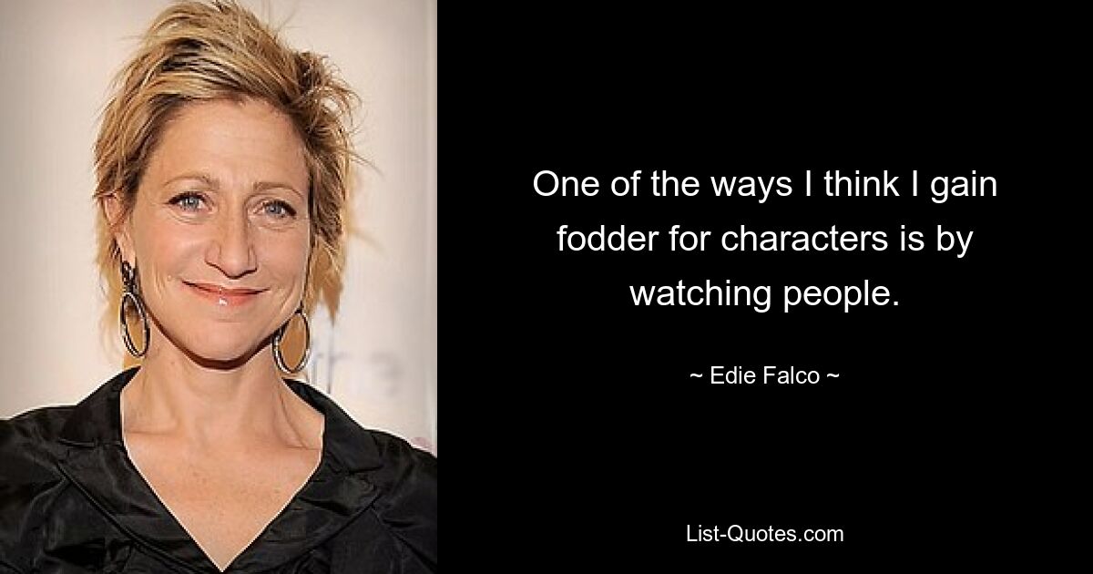 One of the ways I think I gain fodder for characters is by watching people. — © Edie Falco