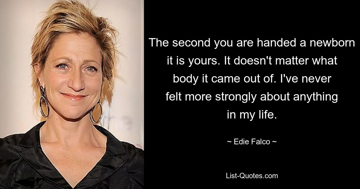 The second you are handed a newborn it is yours. It doesn't matter what body it came out of. I've never felt more strongly about anything in my life. — © Edie Falco