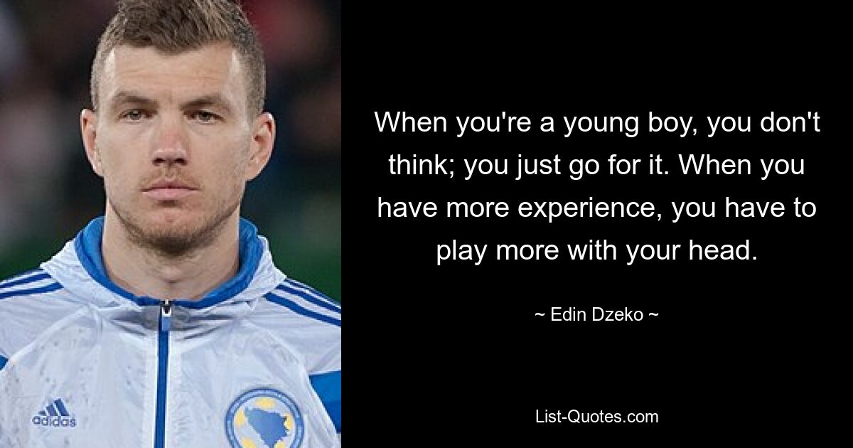 When you're a young boy, you don't think; you just go for it. When you have more experience, you have to play more with your head. — © Edin Dzeko