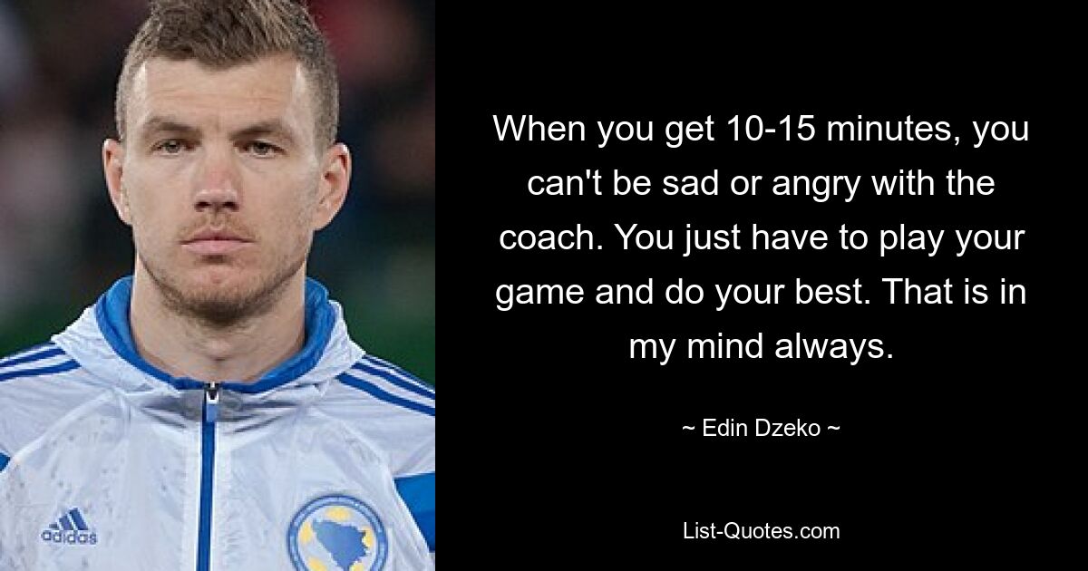 When you get 10-15 minutes, you can't be sad or angry with the coach. You just have to play your game and do your best. That is in my mind always. — © Edin Dzeko