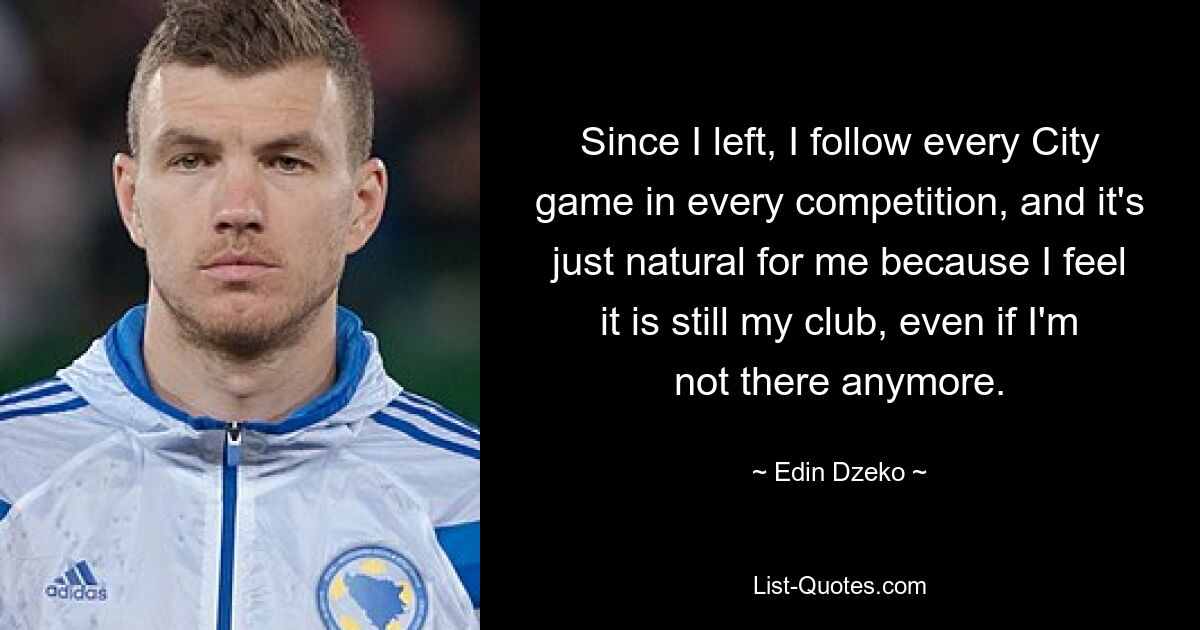 Since I left, I follow every City game in every competition, and it's just natural for me because I feel it is still my club, even if I'm not there anymore. — © Edin Dzeko