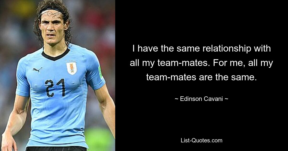 I have the same relationship with all my team-mates. For me, all my team-mates are the same. — © Edinson Cavani