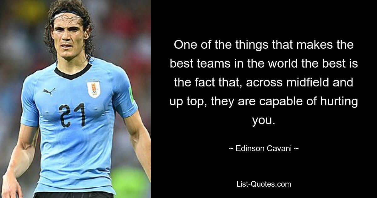 One of the things that makes the best teams in the world the best is the fact that, across midfield and up top, they are capable of hurting you. — © Edinson Cavani