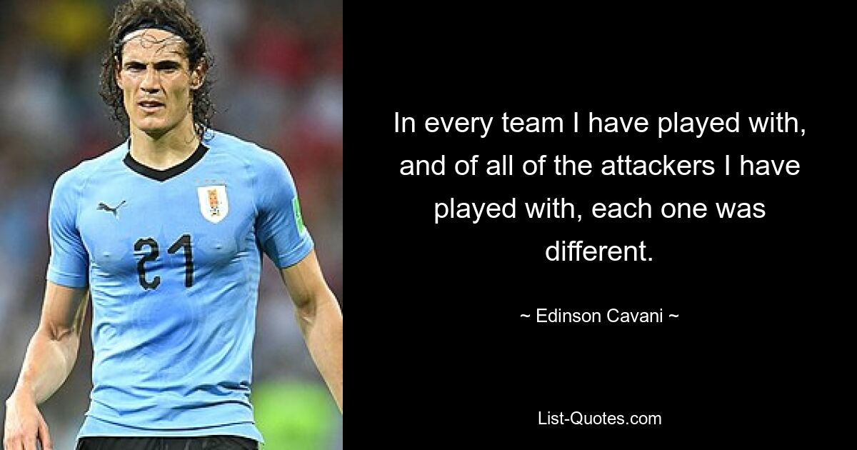 In every team I have played with, and of all of the attackers I have played with, each one was different. — © Edinson Cavani