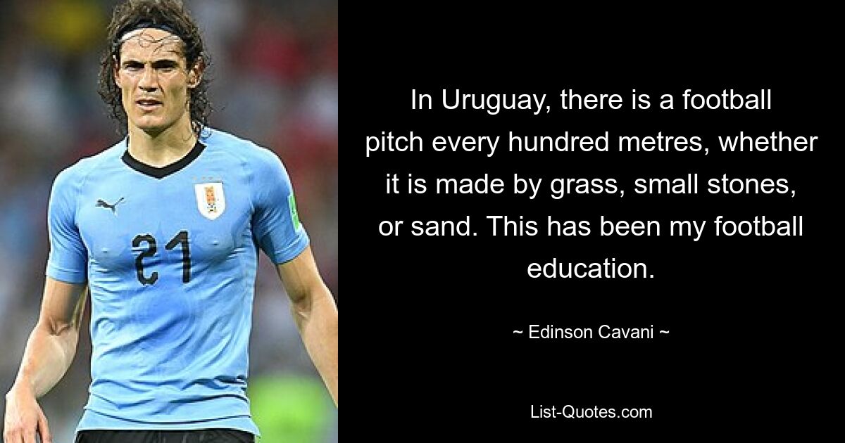 In Uruguay, there is a football pitch every hundred metres, whether it is made by grass, small stones, or sand. This has been my football education. — © Edinson Cavani